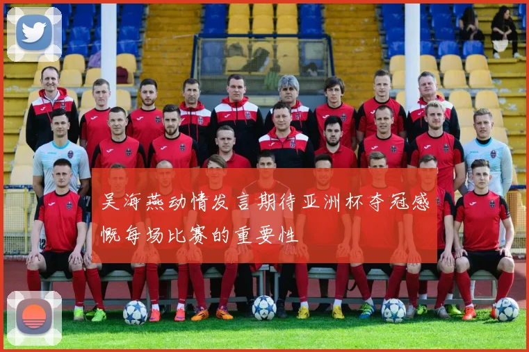 吴海燕动情发言期待亚洲杯夺冠感慨每场比赛的重要性