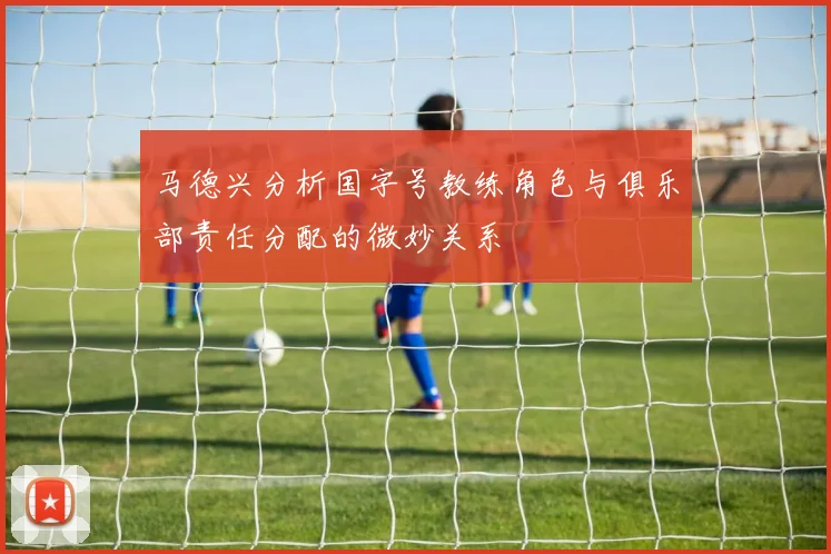 马德兴分析国字号教练角色与俱乐部责任分配的微妙关系