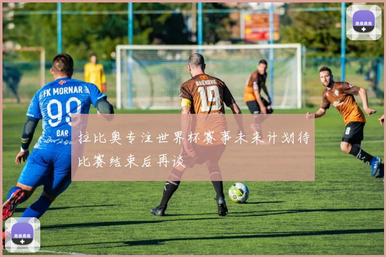 拉比奥专注世界杯赛事未来计划待比赛结束后再谈