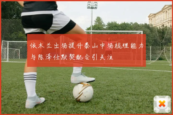 依木兰出场提升泰山中场梳理能力与陈泽仕默契配合引关注