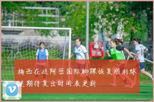 梅西在迈阿密国际脚踝恢复顺利球迷期待复出时间表更新