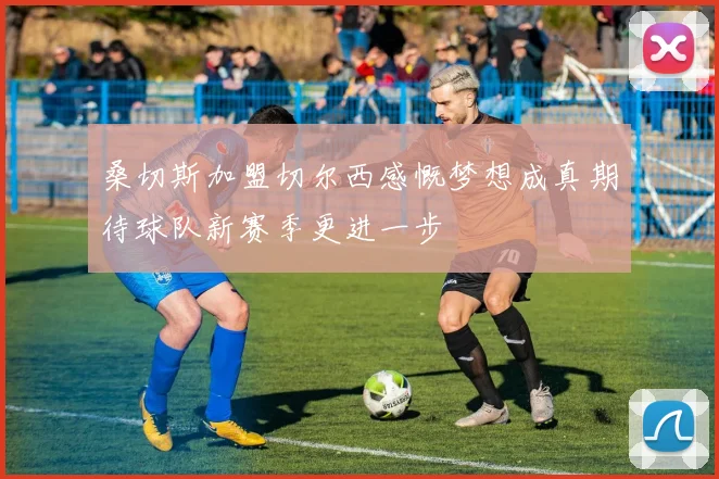 桑切斯加盟切尔西感慨梦想成真期待球队新赛季更进一步