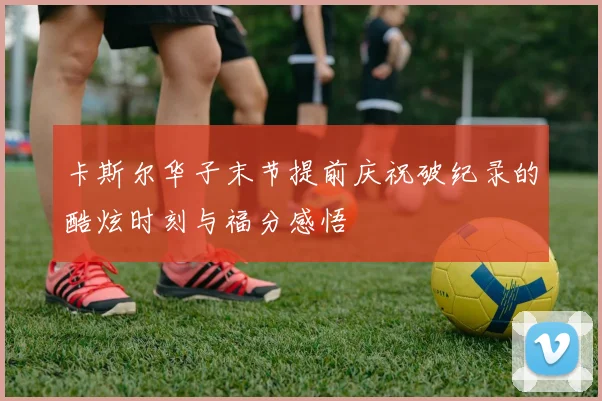 卡斯尔华子末节提前庆祝破纪录的酷炫时刻与福分感悟