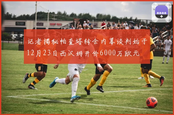 记者揭秘帕奎塔转会内幕谈判始于12月23日西汉姆开价6000万欧元