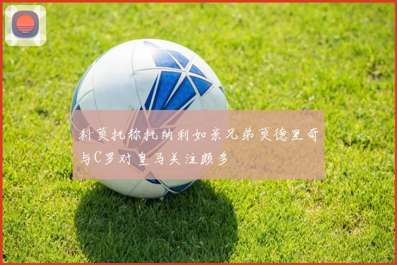 科莫托称托纳利如亲兄弟莫德里奇与C罗对皇马关注颇多