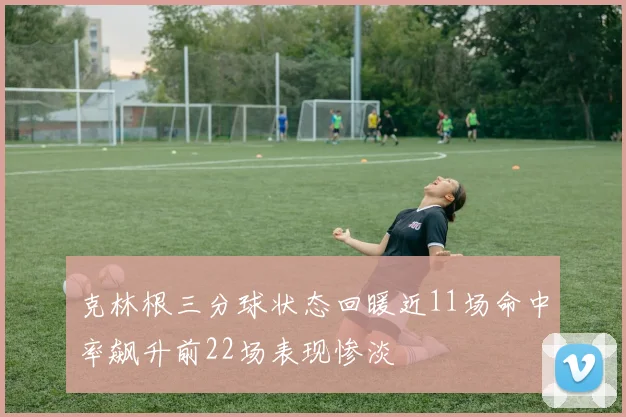 克林根三分球状态回暖近11场命中率飙升前22场表现惨淡