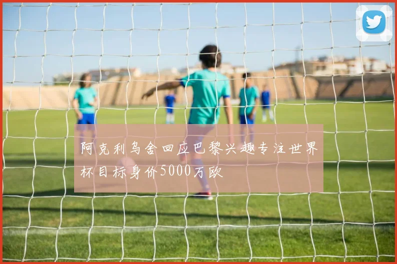 阿克利乌舍回应巴黎兴趣专注世界杯目标身价5000万欧