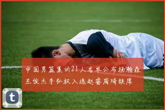 中国男篮集训21人名单公布杨瀚森王俊杰李弘权入选赵睿周琦缺席