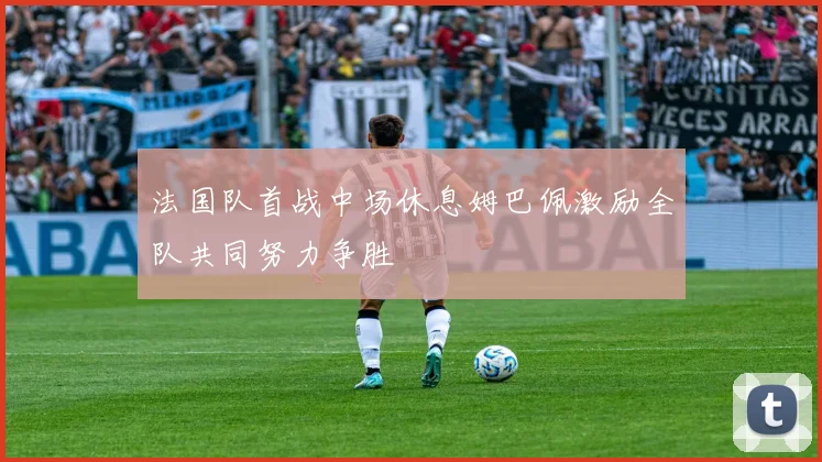 法国队首战中场休息姆巴佩激励全队共同努力争胜