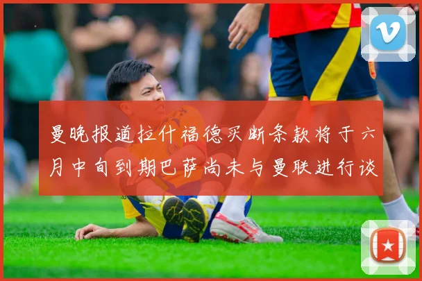 曼晚报道拉什福德买断条款将于六月中旬到期巴萨尚未与曼联进行谈判