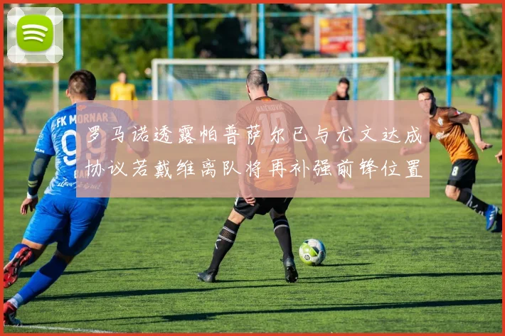 罗马诺透露帕普萨尔已与尤文达成协议若戴维离队将再补强前锋位置