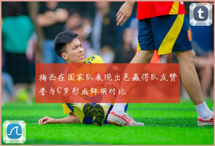 梅西在国家队表现出色赢得队友赞誉与C罗形成鲜明对比