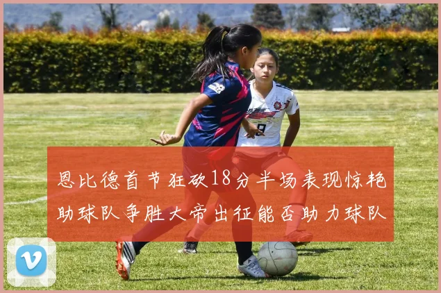 恩比德首节狂砍18分半场表现惊艳助球队争胜大帝出征能否助力球队逆袭