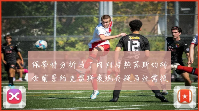 佩蒂特分析马丁内利与热苏斯的转会前景约克雷斯表现存疑马杜需提升才能留队