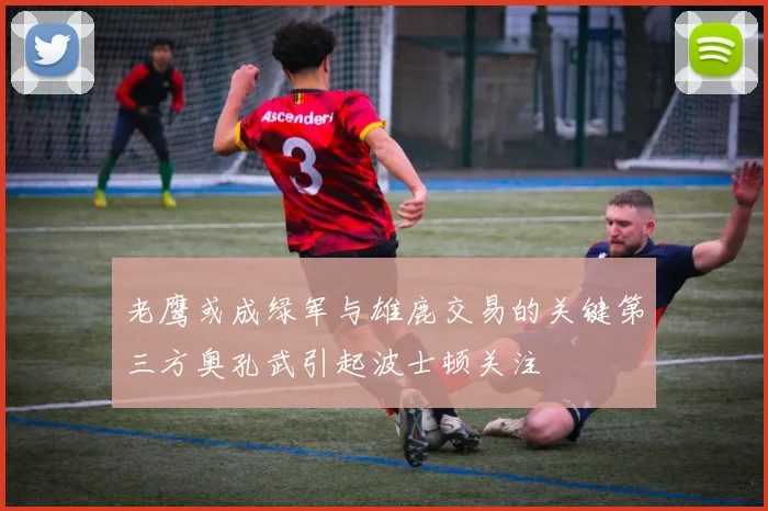 老鹰或成绿军与雄鹿交易的关键第三方奥孔武引起波士顿关注