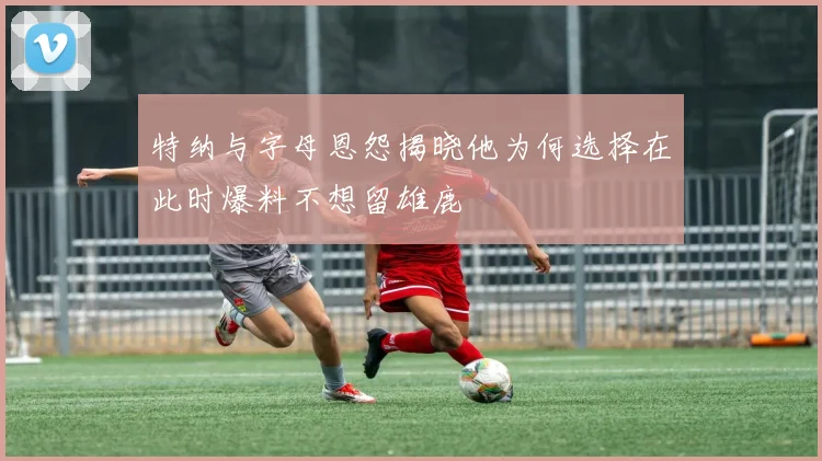 特纳与字母恩怨揭晓他为何选择在此时爆料不想留雄鹿