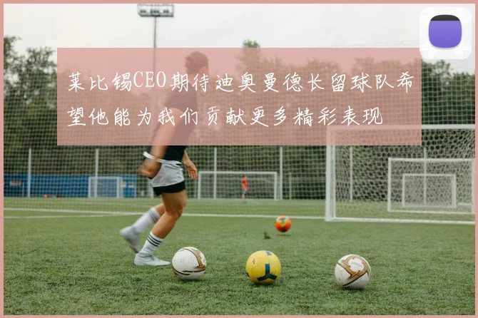 莱比锡CEO期待迪奥曼德长留球队希望他能为我们贡献更多精彩表现