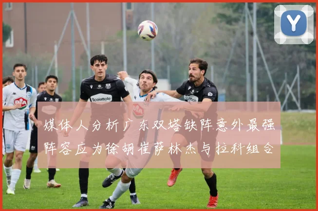 媒体人分析广东双塔缺阵意外最强阵容应为徐胡崔萨林杰与拉科组合
