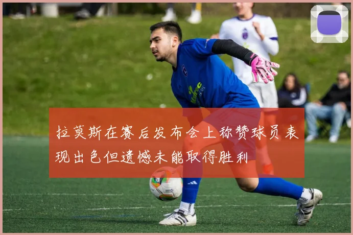 拉莫斯在赛后发布会上称赞球员表现出色但遗憾未能取得胜利