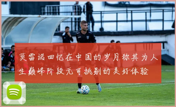 莫雷诺回忆在中国的岁月称其为人生巅峰阶段无可挑剔的美好体验