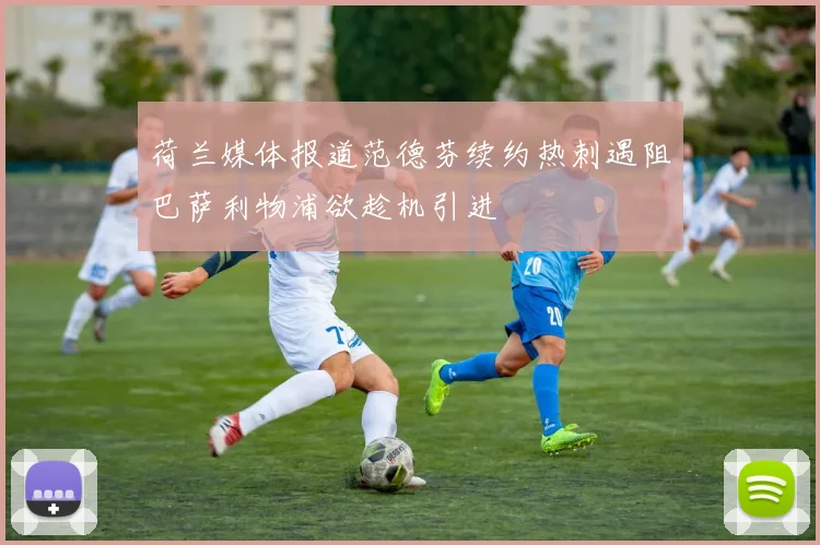 荷兰媒体报道范德芬续约热刺遇阻巴萨利物浦欲趁机引进