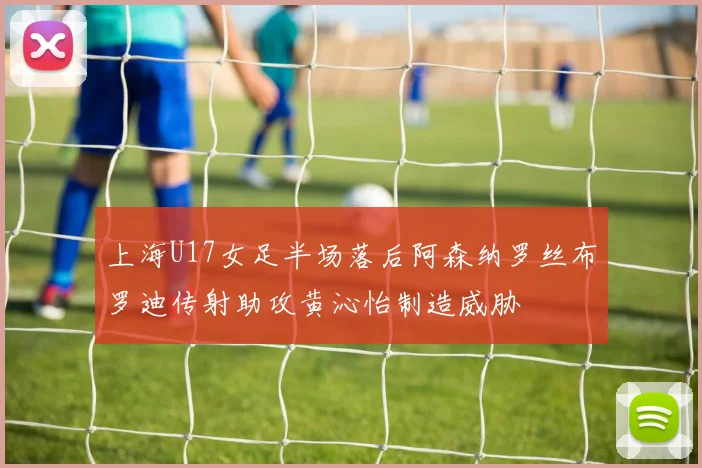 上海U17女足半场落后阿森纳罗丝布罗迪传射助攻黄沁怡制造威胁