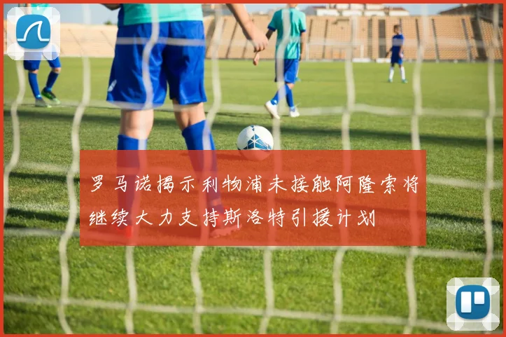 罗马诺揭示利物浦未接触阿隆索将继续大力支持斯洛特引援计划