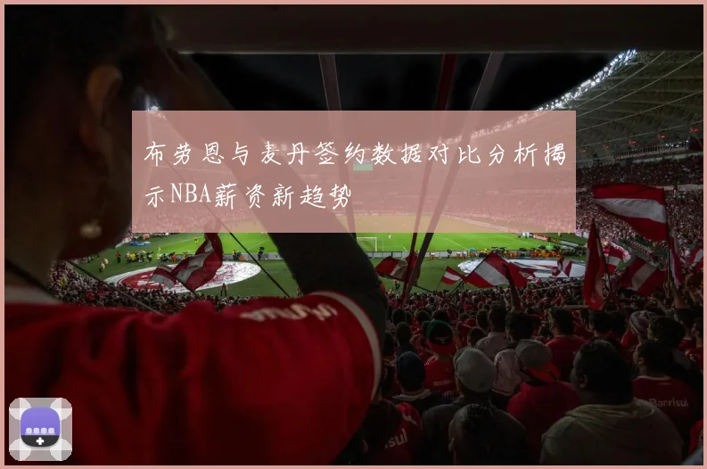 布劳恩与麦丹签约数据对比分析揭示NBA薪资新趋势