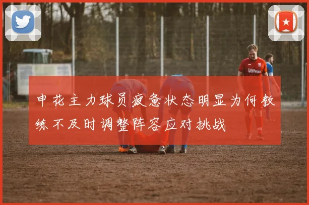 申花主力球员疲惫状态明显为何教练不及时调整阵容应对挑战