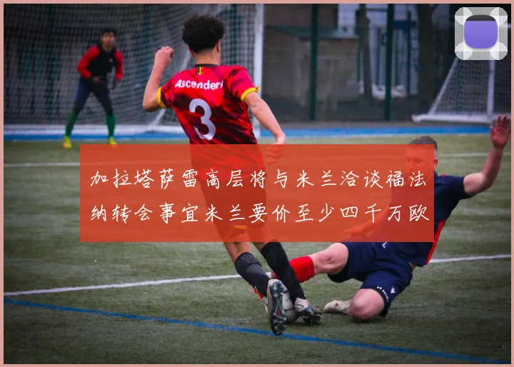 加拉塔萨雷高层将与米兰洽谈福法纳转会事宜米兰要价至少四千万欧元