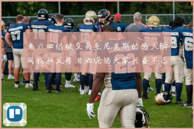 老六回忆被交易至尼克斯的感人瞬间我和父母泪洒现场大家兴奋不已