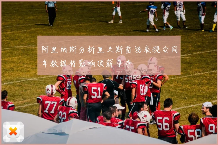 阿里纳斯分析里夫斯首场表现合同年数据将影响顶薪争夺