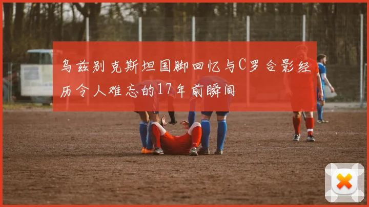 乌兹别克斯坦国脚回忆与C罗合影经历令人难忘的17年前瞬间